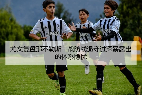 尤文复盘那不勒斯一战防线退守过深暴露出的体系隐忧