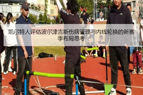 凯尔特人评估波尔津吉斯伤病管理与内线轮换的新赛季布局思考